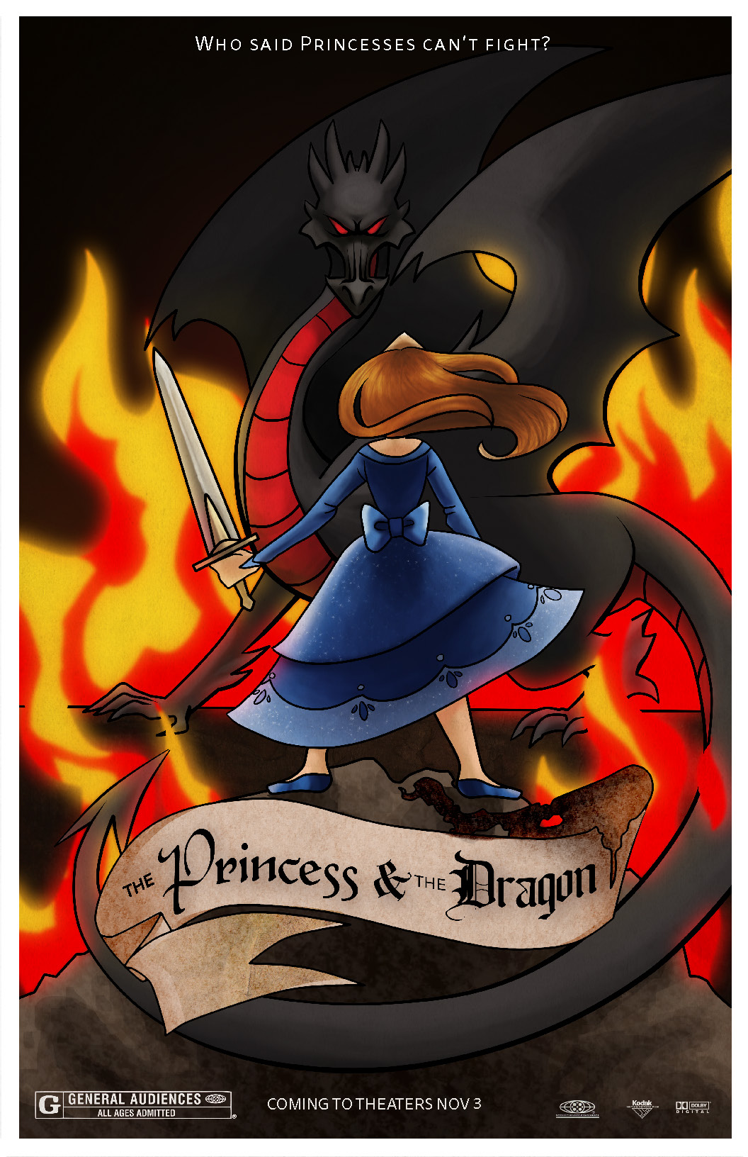 This is a poster design for the fake movie, 'The Princess and the Dragon.' It is cartoonish and animated in style, drawing on inspirations from classic disney films. There are two figures: a black and intimidating dragon in the back whose tail wraps around to the front of the poster, and a princess dressed in a sparkling blue dress who heroically faces the dragon. The dragon is facing the viewer and the princess, while the princess is facing the dragon and away from the viewer. There is fire surrounding them, illuminating the two figures but nothing else. The background is black.  At the top is a tagline in white that says, 'Who said princesses can't fight?' At the bottom is the graphic for the movie title. It is a old-fashioned scroll that says 'The Princess and the Dragon' in blackletter type. The scroll is burnt at the same end that 'the Dragon' is on. Below that is the rating, release date, and movie sponsors.