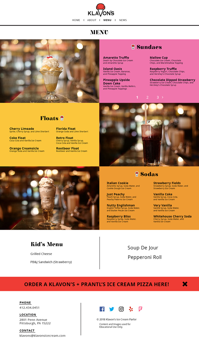 This is the design for the menu page of Klavon's Ice Cream. It echoes the design of the home page, but without a large hero image. There is a large header underneath the navigation to notify viewers what page they are on. This is followed by three sections of the menu: Sundaes, Floats, and Sodas. These sections are similar to the home page in how they feature photos, but these have a slideshow to show off each menu item. Below these sections are the Kid's Menu, and other items on the menu. Before the footer, there is a dismissable bar announcement for the Klavon's + Prantl's Ice Cream Pizza.